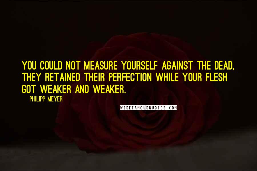 Philipp Meyer Quotes: You could not measure yourself against the dead, they retained their perfection while your flesh got weaker and weaker.
