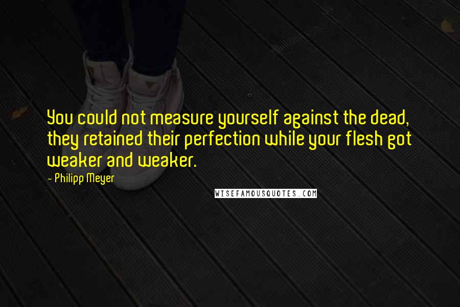 Philipp Meyer Quotes: You could not measure yourself against the dead, they retained their perfection while your flesh got weaker and weaker.