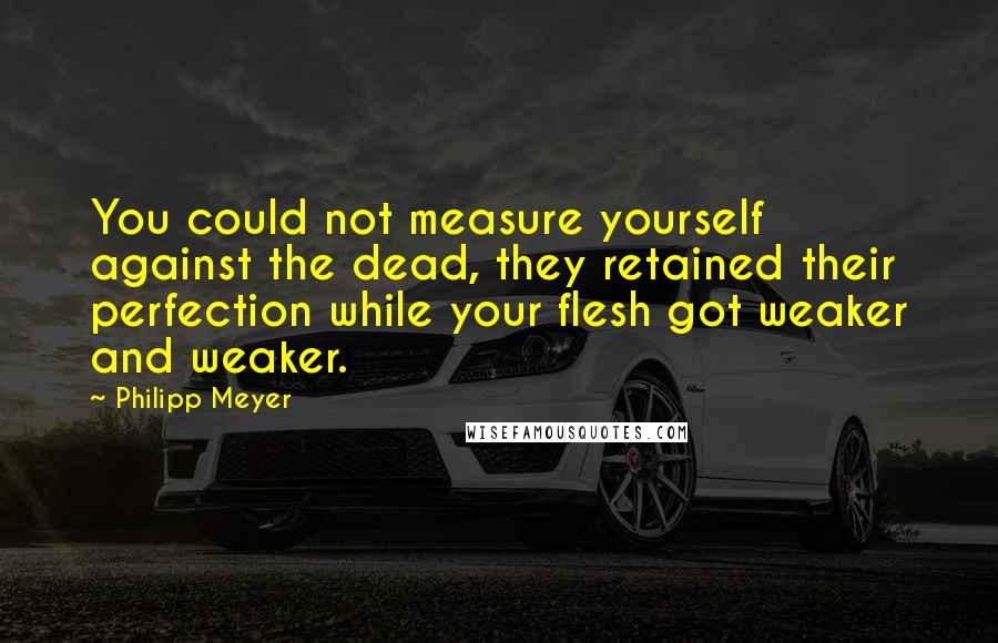 Philipp Meyer Quotes: You could not measure yourself against the dead, they retained their perfection while your flesh got weaker and weaker.