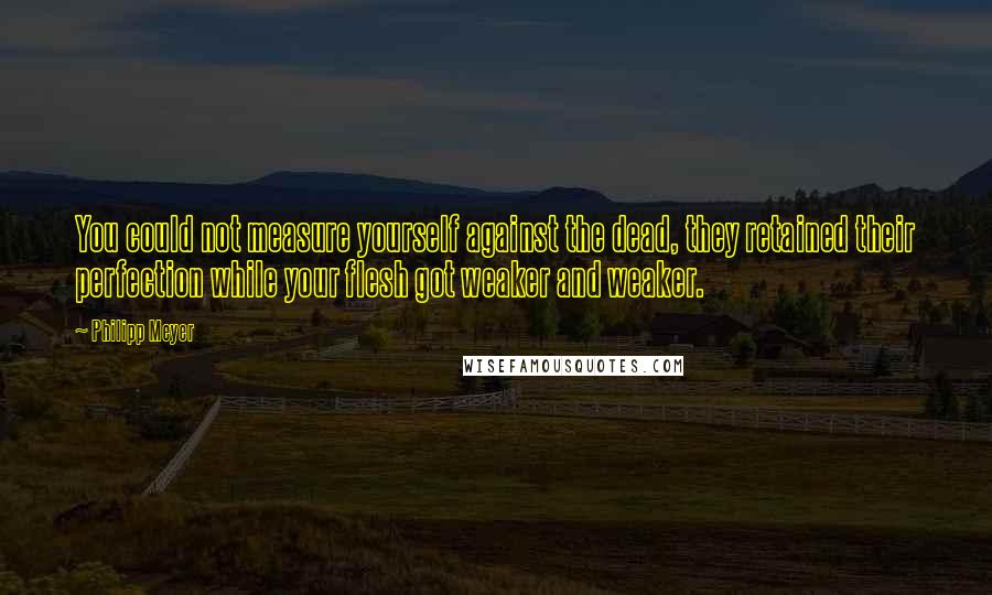 Philipp Meyer Quotes: You could not measure yourself against the dead, they retained their perfection while your flesh got weaker and weaker.