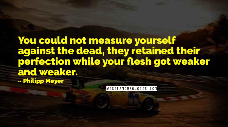 Philipp Meyer Quotes: You could not measure yourself against the dead, they retained their perfection while your flesh got weaker and weaker.