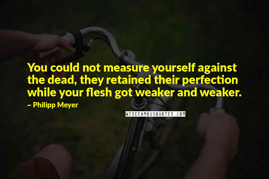 Philipp Meyer Quotes: You could not measure yourself against the dead, they retained their perfection while your flesh got weaker and weaker.