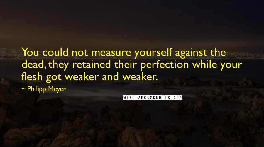 Philipp Meyer Quotes: You could not measure yourself against the dead, they retained their perfection while your flesh got weaker and weaker.