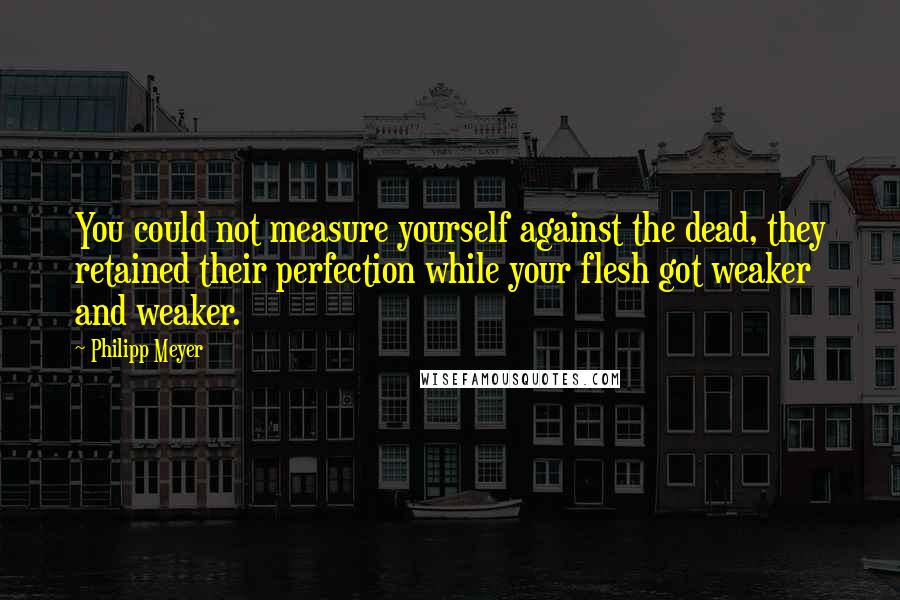 Philipp Meyer Quotes: You could not measure yourself against the dead, they retained their perfection while your flesh got weaker and weaker.