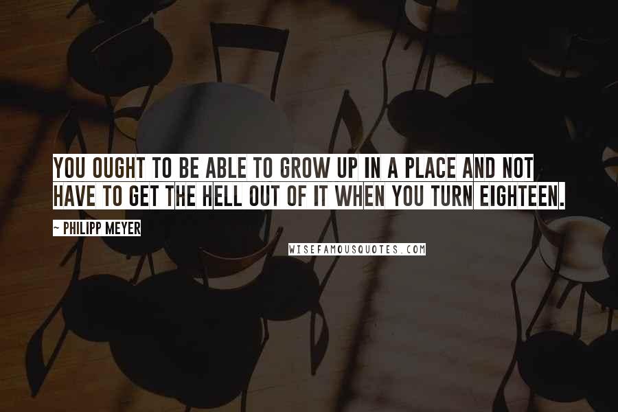 Philipp Meyer Quotes: You ought to be able to grow up in a place and not have to get the hell out of it when you turn eighteen.