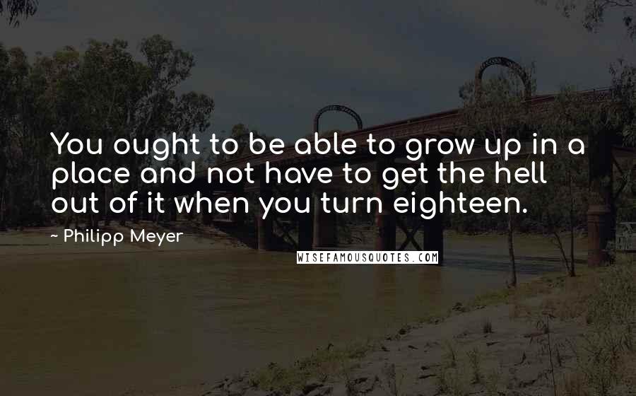 Philipp Meyer Quotes: You ought to be able to grow up in a place and not have to get the hell out of it when you turn eighteen.