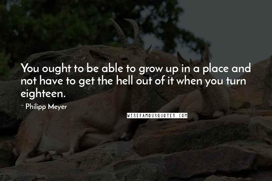 Philipp Meyer Quotes: You ought to be able to grow up in a place and not have to get the hell out of it when you turn eighteen.