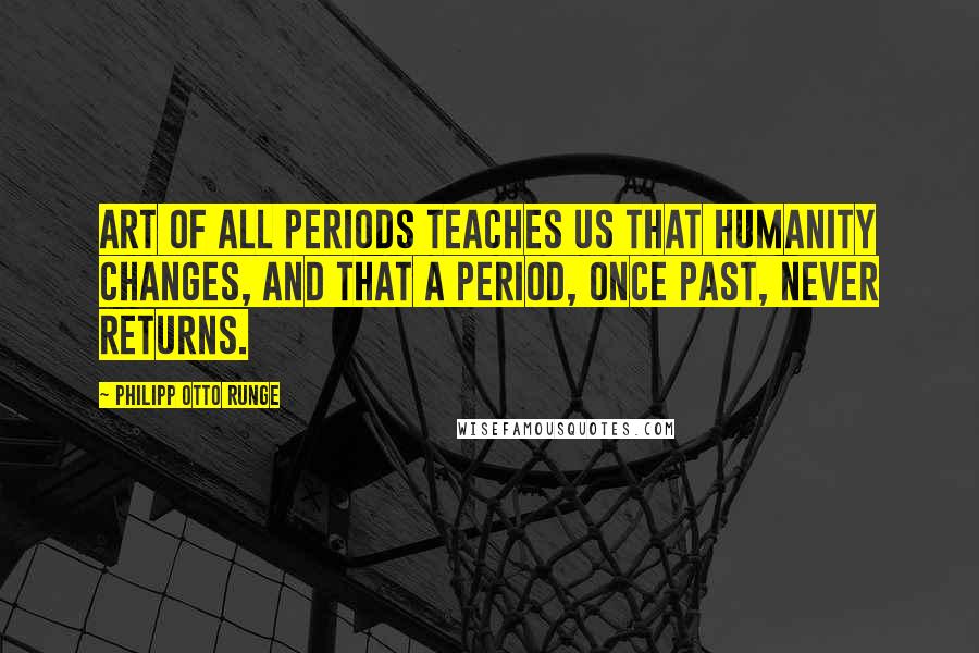 Philipp Otto Runge Quotes: Art of all periods teaches us that humanity changes, and that a period, once past, never returns.