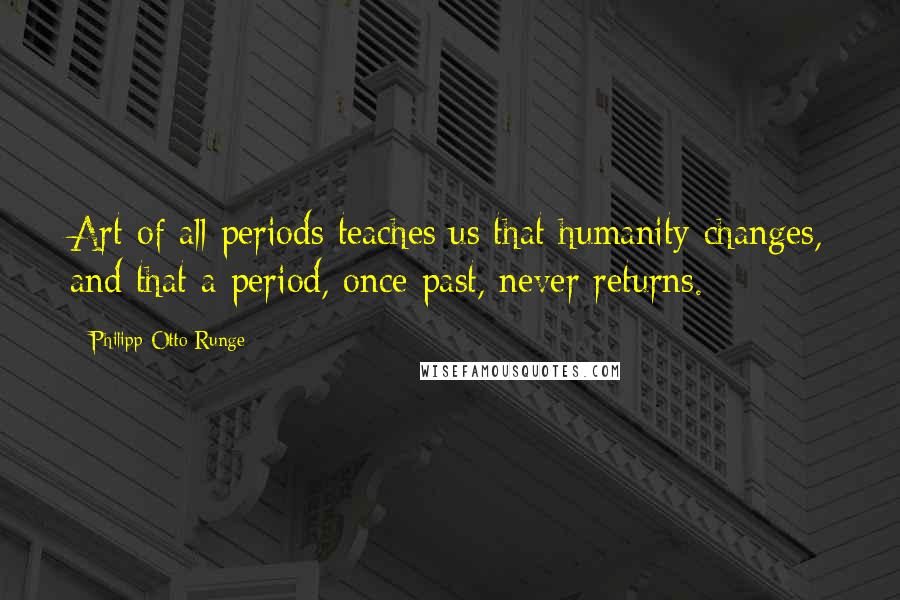 Philipp Otto Runge Quotes: Art of all periods teaches us that humanity changes, and that a period, once past, never returns.