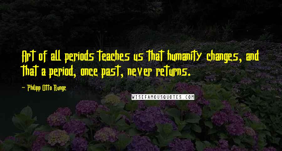 Philipp Otto Runge Quotes: Art of all periods teaches us that humanity changes, and that a period, once past, never returns.