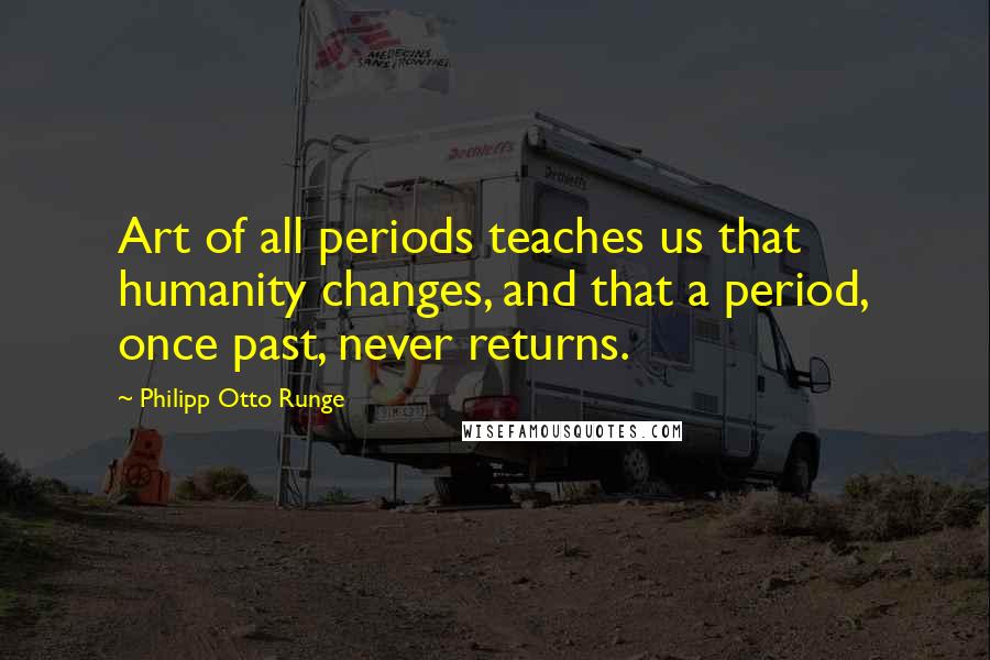 Philipp Otto Runge Quotes: Art of all periods teaches us that humanity changes, and that a period, once past, never returns.