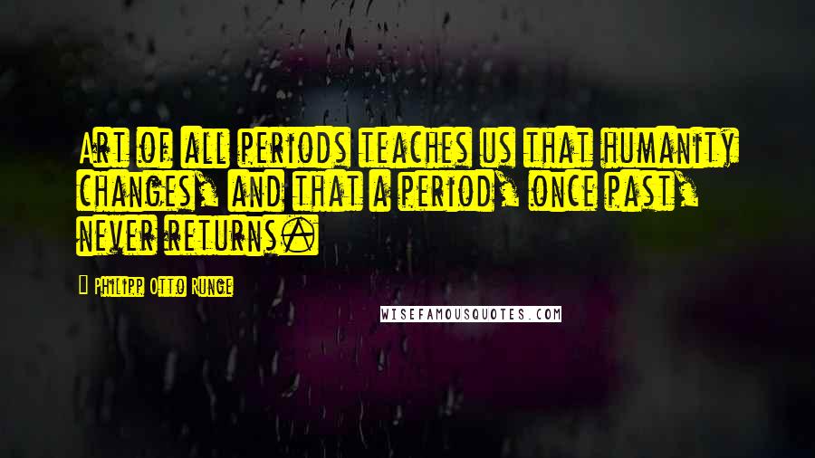 Philipp Otto Runge Quotes: Art of all periods teaches us that humanity changes, and that a period, once past, never returns.