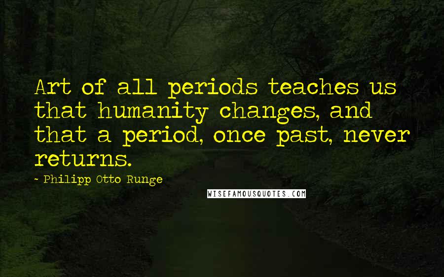Philipp Otto Runge Quotes: Art of all periods teaches us that humanity changes, and that a period, once past, never returns.