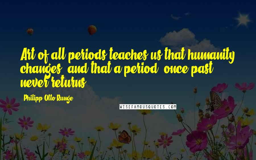 Philipp Otto Runge Quotes: Art of all periods teaches us that humanity changes, and that a period, once past, never returns.