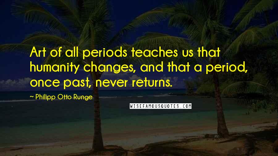 Philipp Otto Runge Quotes: Art of all periods teaches us that humanity changes, and that a period, once past, never returns.