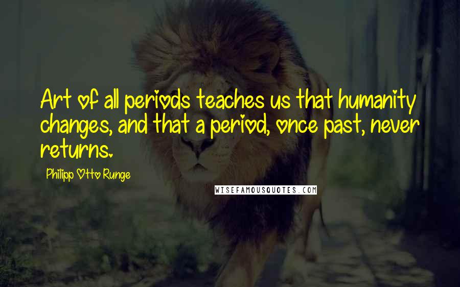 Philipp Otto Runge Quotes: Art of all periods teaches us that humanity changes, and that a period, once past, never returns.