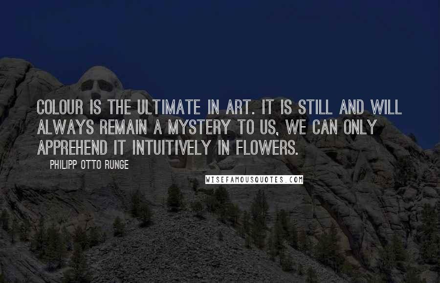 Philipp Otto Runge Quotes: Colour is the ultimate in art. It is still and will always remain a mystery to us, we can only apprehend it intuitively in flowers.