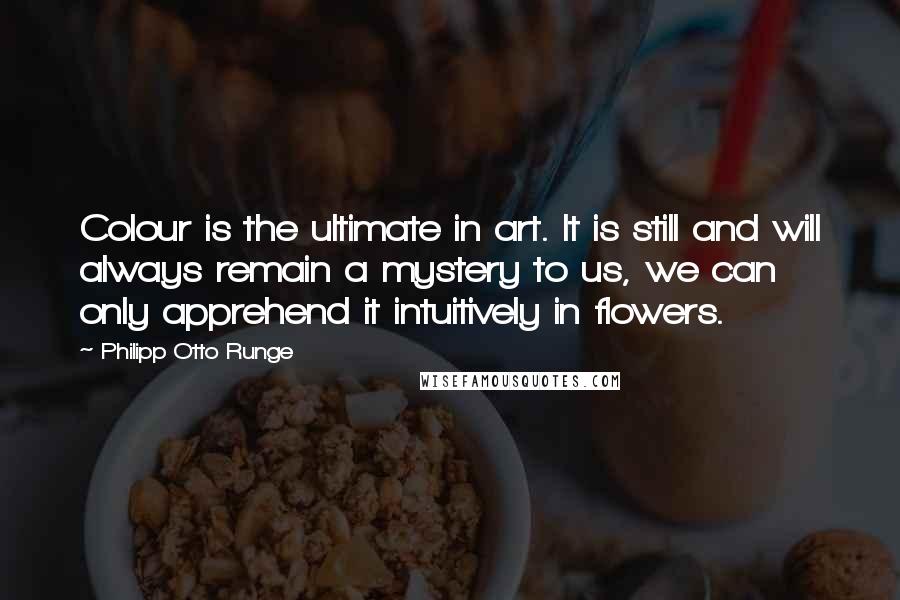Philipp Otto Runge Quotes: Colour is the ultimate in art. It is still and will always remain a mystery to us, we can only apprehend it intuitively in flowers.