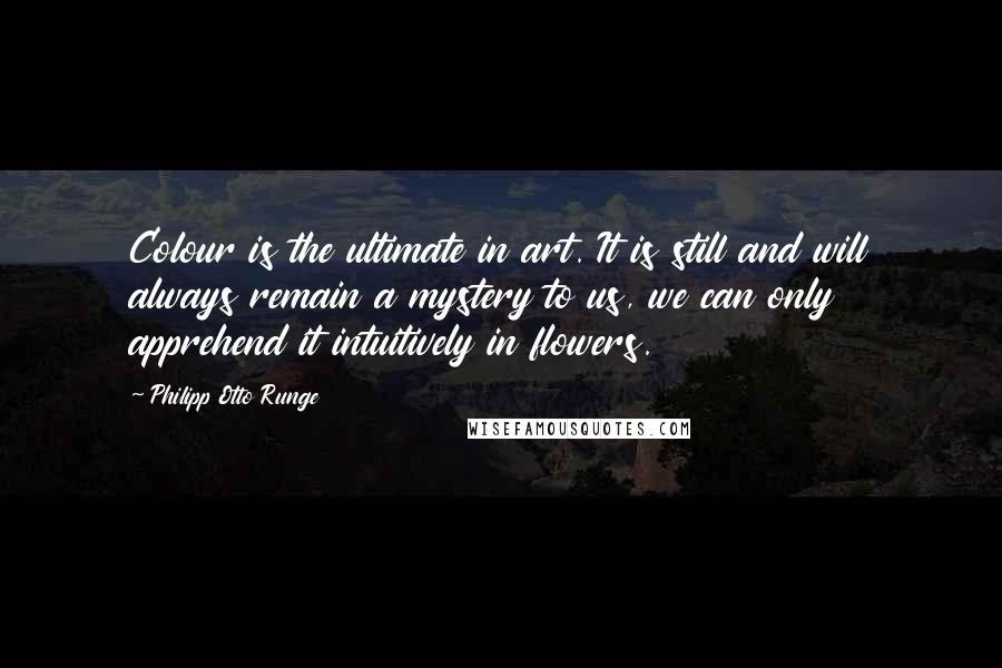 Philipp Otto Runge Quotes: Colour is the ultimate in art. It is still and will always remain a mystery to us, we can only apprehend it intuitively in flowers.