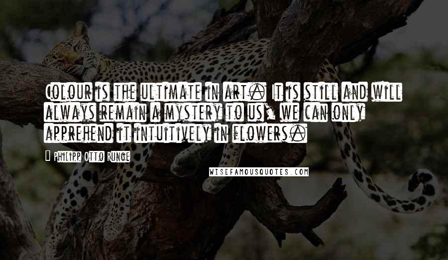 Philipp Otto Runge Quotes: Colour is the ultimate in art. It is still and will always remain a mystery to us, we can only apprehend it intuitively in flowers.