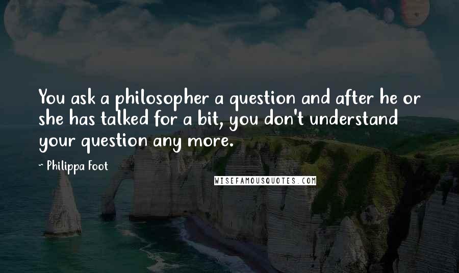 Philippa Foot Quotes: You ask a philosopher a question and after he or she has talked for a bit, you don't understand your question any more.