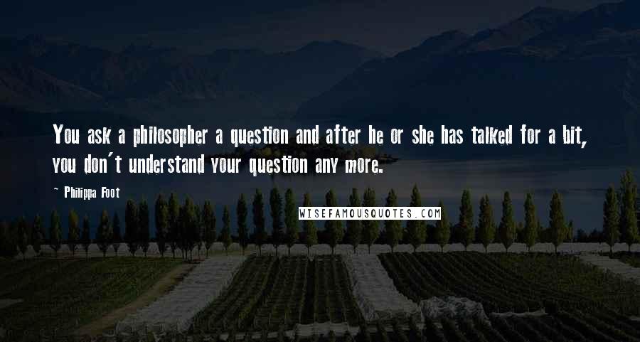 Philippa Foot Quotes: You ask a philosopher a question and after he or she has talked for a bit, you don't understand your question any more.