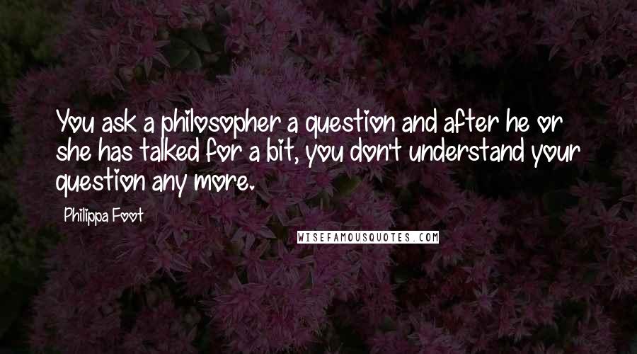 Philippa Foot Quotes: You ask a philosopher a question and after he or she has talked for a bit, you don't understand your question any more.