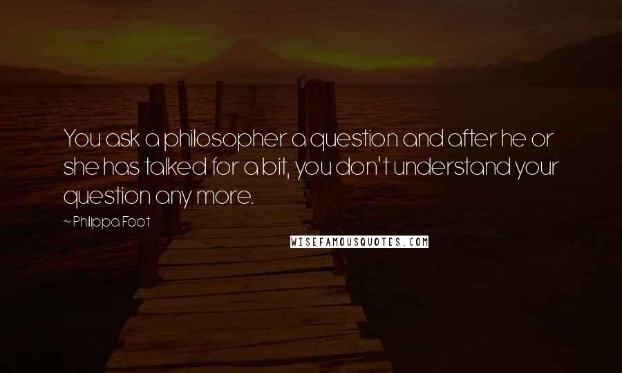 Philippa Foot Quotes: You ask a philosopher a question and after he or she has talked for a bit, you don't understand your question any more.