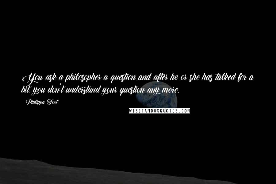 Philippa Foot Quotes: You ask a philosopher a question and after he or she has talked for a bit, you don't understand your question any more.