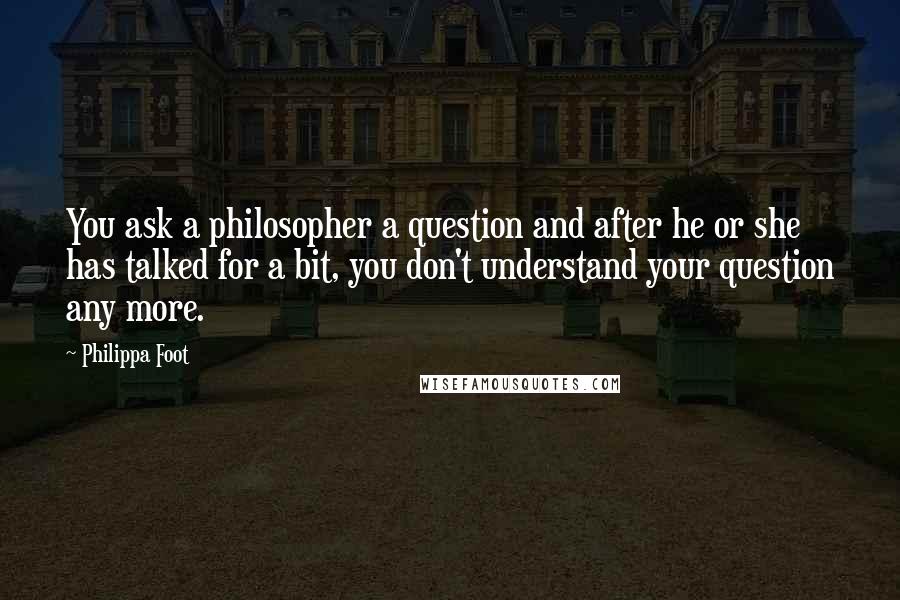 Philippa Foot Quotes: You ask a philosopher a question and after he or she has talked for a bit, you don't understand your question any more.