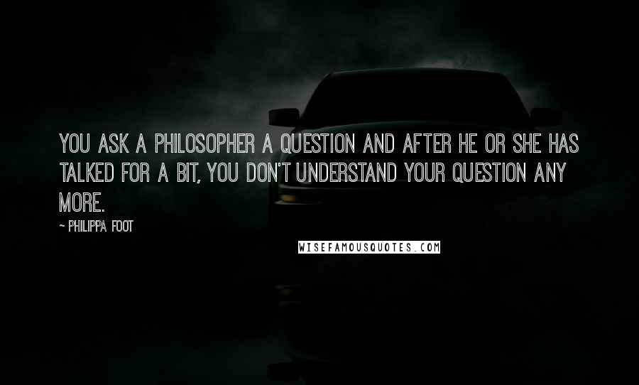 Philippa Foot Quotes: You ask a philosopher a question and after he or she has talked for a bit, you don't understand your question any more.