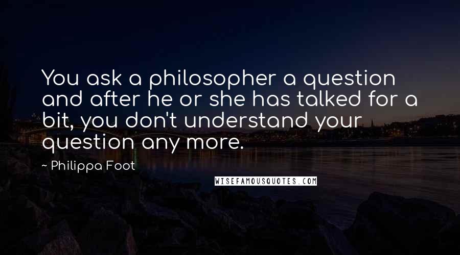 Philippa Foot Quotes: You ask a philosopher a question and after he or she has talked for a bit, you don't understand your question any more.