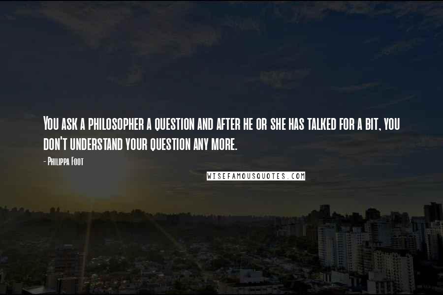 Philippa Foot Quotes: You ask a philosopher a question and after he or she has talked for a bit, you don't understand your question any more.