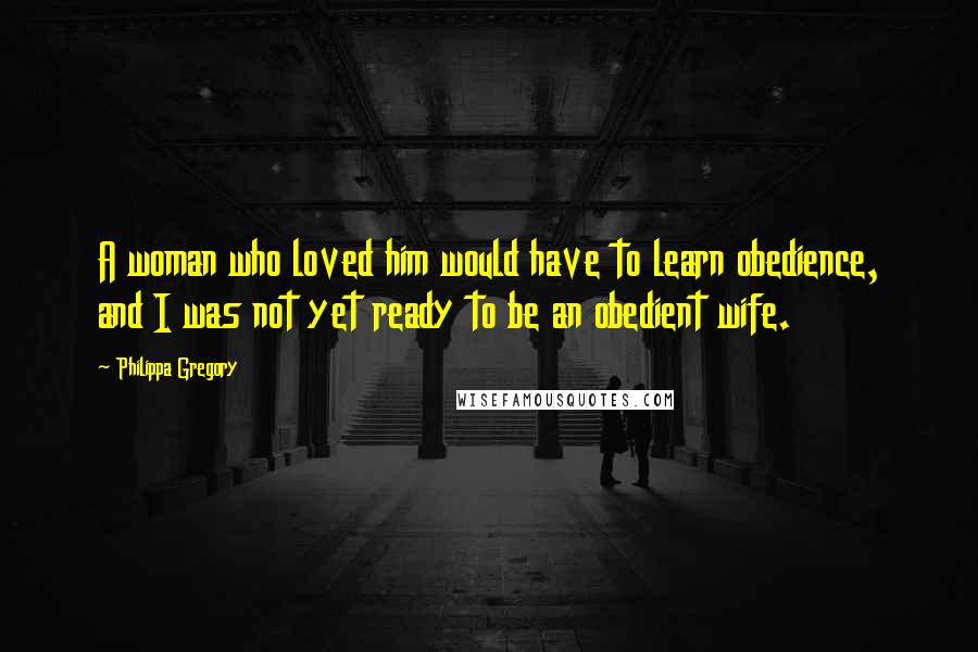 Philippa Gregory Quotes: A woman who loved him would have to learn obedience, and I was not yet ready to be an obedient wife.