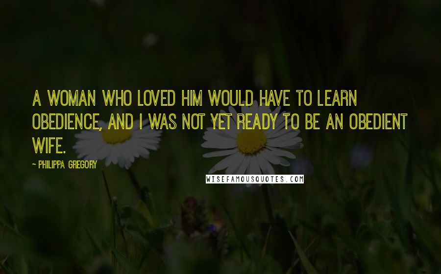 Philippa Gregory Quotes: A woman who loved him would have to learn obedience, and I was not yet ready to be an obedient wife.