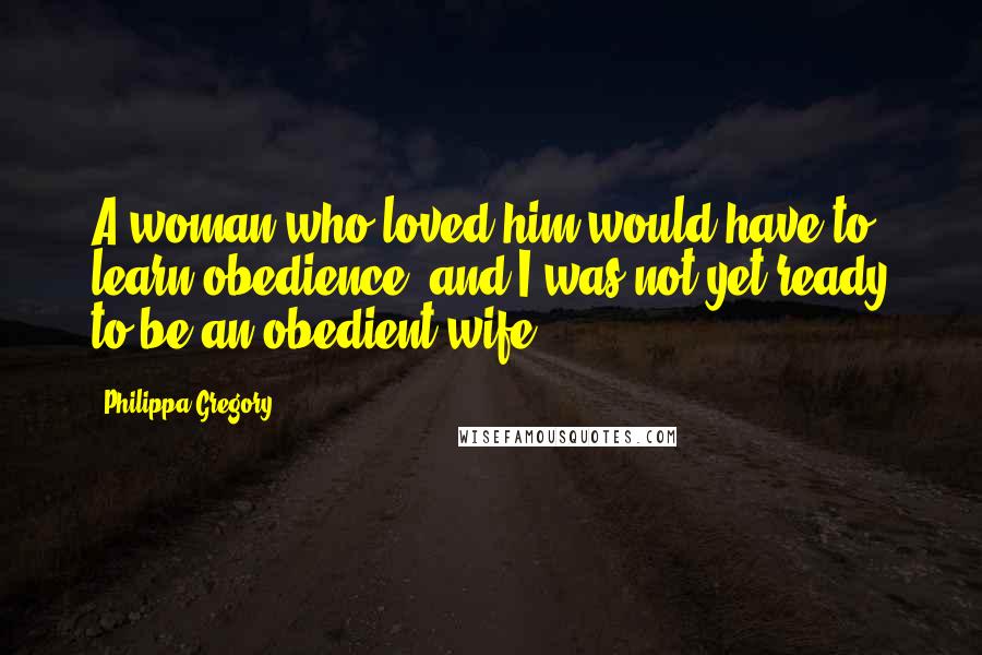 Philippa Gregory Quotes: A woman who loved him would have to learn obedience, and I was not yet ready to be an obedient wife.