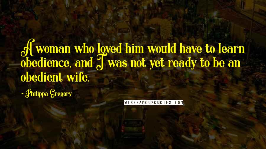 Philippa Gregory Quotes: A woman who loved him would have to learn obedience, and I was not yet ready to be an obedient wife.