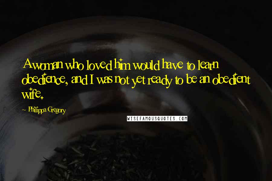 Philippa Gregory Quotes: A woman who loved him would have to learn obedience, and I was not yet ready to be an obedient wife.