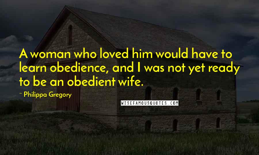 Philippa Gregory Quotes: A woman who loved him would have to learn obedience, and I was not yet ready to be an obedient wife.