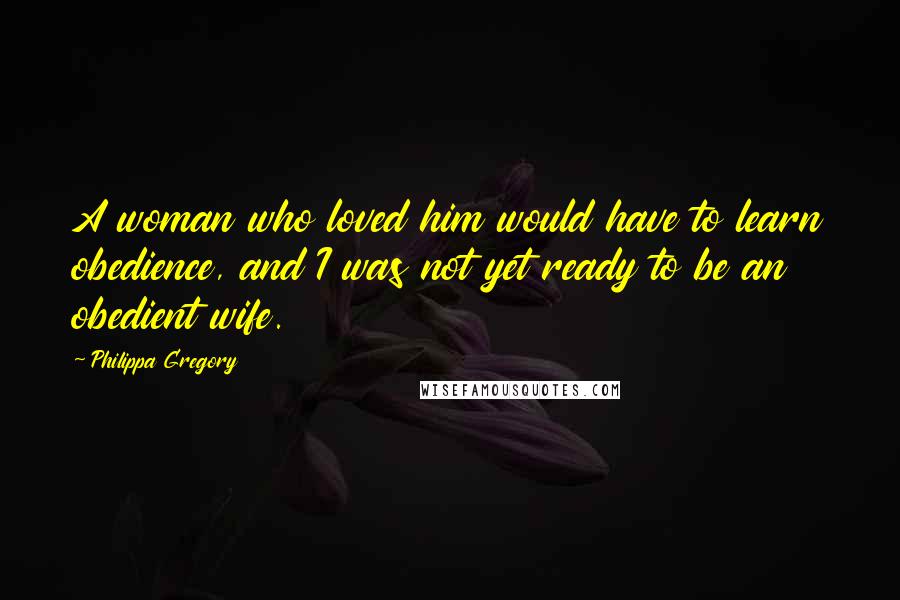 Philippa Gregory Quotes: A woman who loved him would have to learn obedience, and I was not yet ready to be an obedient wife.