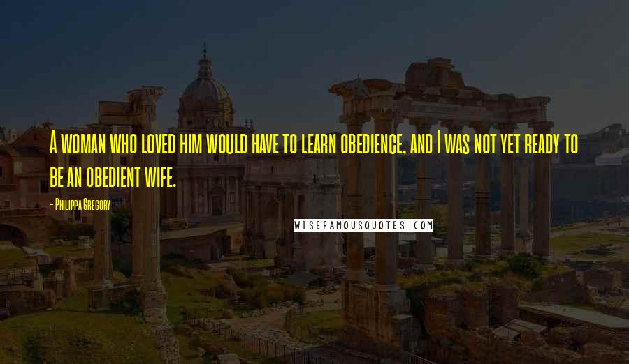 Philippa Gregory Quotes: A woman who loved him would have to learn obedience, and I was not yet ready to be an obedient wife.