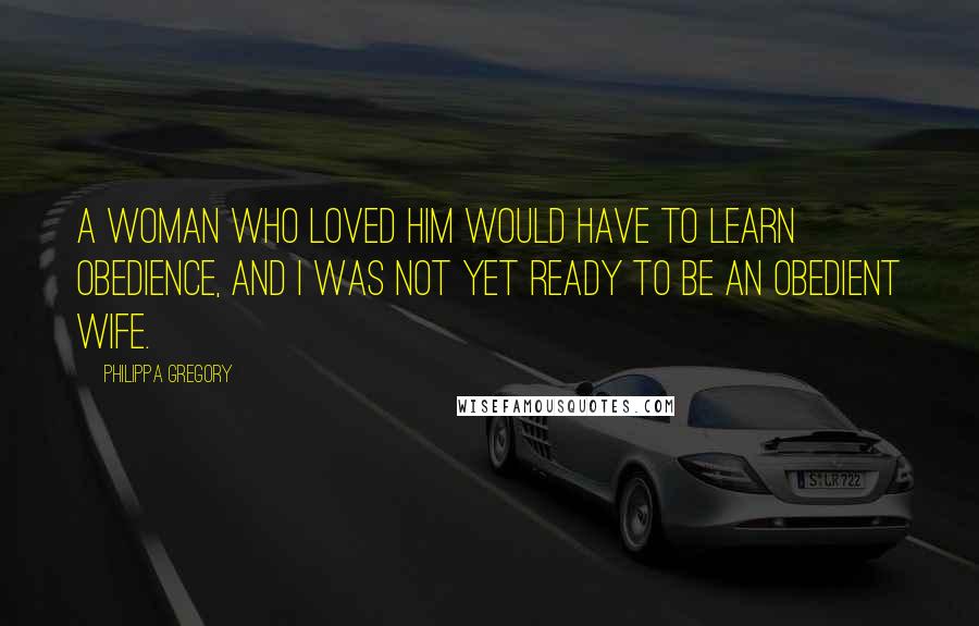 Philippa Gregory Quotes: A woman who loved him would have to learn obedience, and I was not yet ready to be an obedient wife.