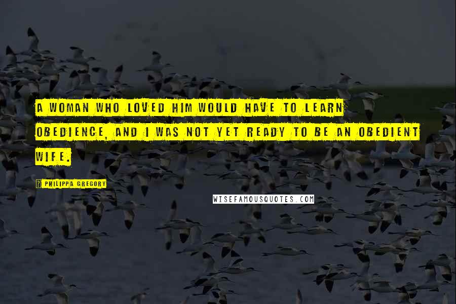 Philippa Gregory Quotes: A woman who loved him would have to learn obedience, and I was not yet ready to be an obedient wife.