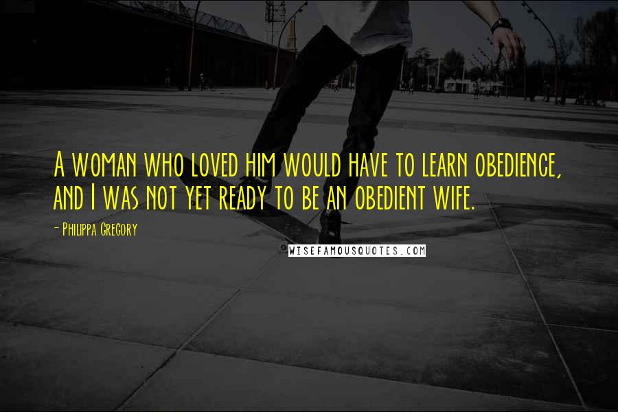 Philippa Gregory Quotes: A woman who loved him would have to learn obedience, and I was not yet ready to be an obedient wife.