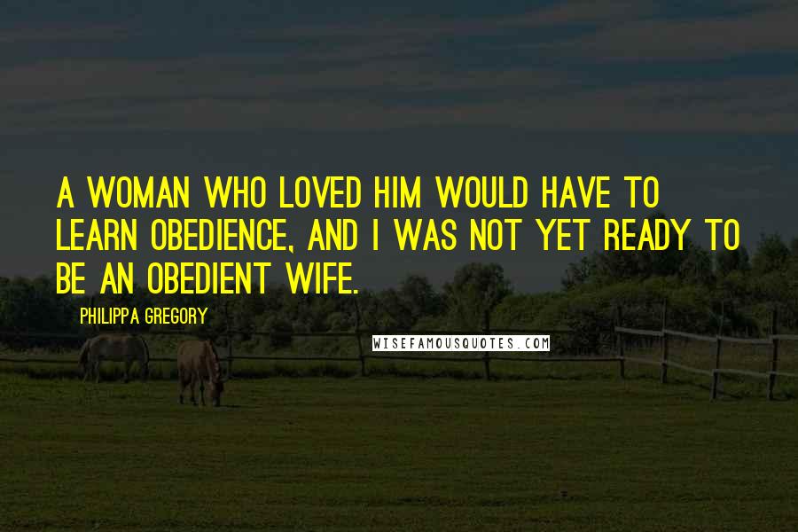 Philippa Gregory Quotes: A woman who loved him would have to learn obedience, and I was not yet ready to be an obedient wife.