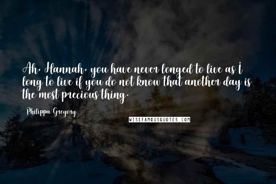 Philippa Gregory Quotes: Ah, Hannah, you have never longed to live as I long to live if you do not know that another day is the most precious thing.