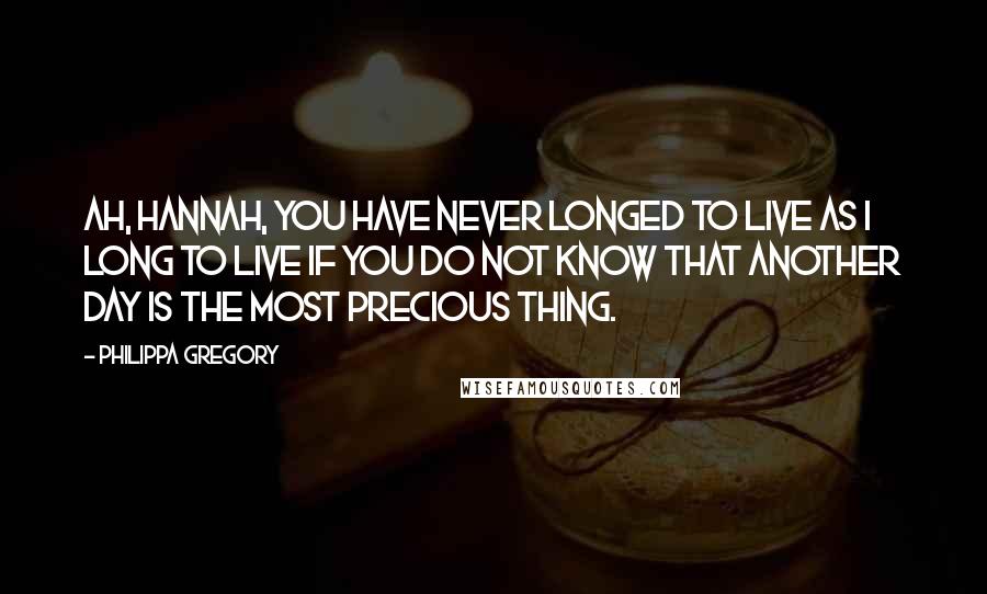 Philippa Gregory Quotes: Ah, Hannah, you have never longed to live as I long to live if you do not know that another day is the most precious thing.