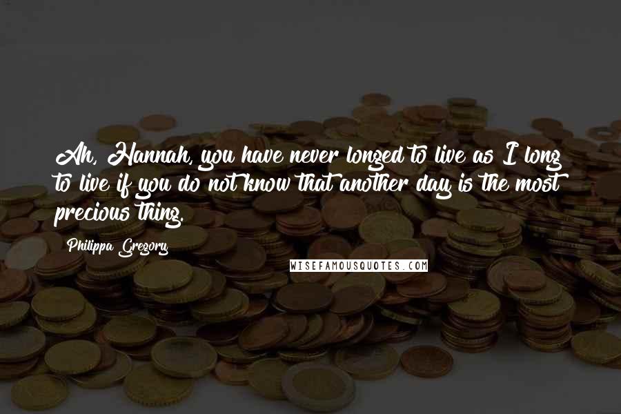 Philippa Gregory Quotes: Ah, Hannah, you have never longed to live as I long to live if you do not know that another day is the most precious thing.