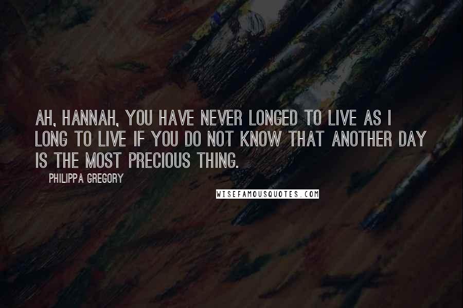 Philippa Gregory Quotes: Ah, Hannah, you have never longed to live as I long to live if you do not know that another day is the most precious thing.