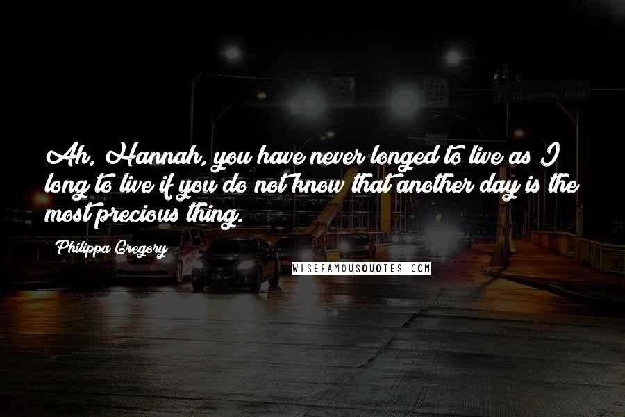 Philippa Gregory Quotes: Ah, Hannah, you have never longed to live as I long to live if you do not know that another day is the most precious thing.